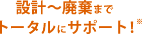 設計〜廃棄までトータルにサポート!